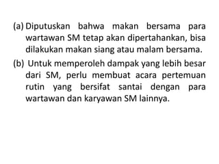 (a) Diputuskan bahwa makan bersama para
wartawan SM tetap akan dipertahankan, bisa
dilakukan makan siang atau malam bersama.
(b) Untuk memperoleh dampak yang lebih besar
dari SM, perlu membuat acara pertemuan
rutin yang bersifat santai dengan para
wartawan dan karyawan SM lainnya.
 