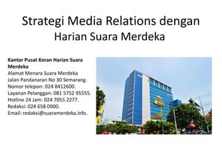 Strategi Media Relations dengan
Harian Suara Merdeka
Kantor Pusat Koran Harian Suara
Merdeka
Alamat Menara Suara Merdeka
Jalan Pandanaran No 30 Semarang.
Nomor telepon: 024 8412600.
Layanan Pelanggan: 081 5752 95555.
Hotline 24 Jam: 024 7055 2277.
Redaksi: 024 658 0900.
Email: redaksi@suaramerdeka.info.
 