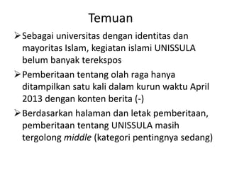 Temuan
Sebagai universitas dengan identitas dan
mayoritas Islam, kegiatan islami UNISSULA
belum banyak terekspos
Pemberitaan tentang olah raga hanya
ditampilkan satu kali dalam kurun waktu April
2013 dengan konten berita (-)
Berdasarkan halaman dan letak pemberitaan,
pemberitaan tentang UNISSULA masih
tergolong middle (kategori pentingnya sedang)
 