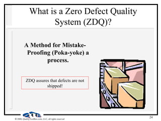 24
 2000, QualityToolBox.com, LLC, all rights reserved
What is a Zero Defect Quality
System (ZDQ)?
A Method for Mistake-
Proofing (Poka-yoke) a
process.
ZDQ assures that defects are not
shipped!
 