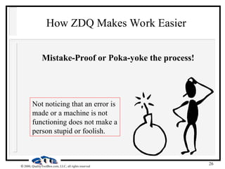 26
 2000, QualityToolBox.com, LLC, all rights reserved
How ZDQ Makes Work Easier
Mistake-Proof or Poka-yoke the process!
Not noticing that an error is
made or a machine is not
functioning does not make a
person stupid or foolish.
 