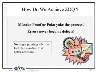 27
 2000, QualityToolBox.com, LLC, all rights reserved
How Do We Achieve ZDQ ?
Mistake-Proof or Poka-yoke the process!
Errors never become defects!
No finger pointing after the
fact. No mandate to do
better next time.
 