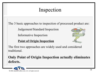 38
 2000, QualityToolBox.com, LLC, all rights reserved
Inspection
The 3 basic approaches to inspection of processed product are:
Judgement/Standard Inspection
Informative Inspection
Point of Origin Inspection
The first two approaches are widely used and considered
traditional.
Only Point of Origin Inspection actually eliminates
defects.
 