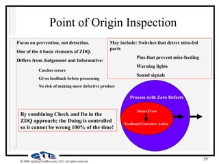 39
 2000, QualityToolBox.com, LLC, all rights reserved
Point of Origin Inspection
Focus on prevention, not detection.
One of the 4 basic elements of ZDQ.
Differs from Judgement and Informative:
Catches errors
Gives feedback before processing
No risk of making more defective product
Detect Error
Feedback/Corrective Action
Process with Zero Defects
By combining Check and Do in the
ZDQ approach; the Doing is controlled
so it cannot be wrong 100% of the time!
May include: Switches that detect miss-fed
parts
Pins that prevent miss-feeding
Warning lights
Sound signals
 
