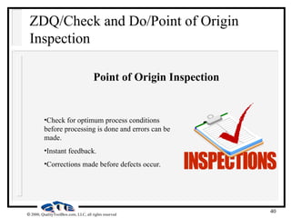 40
 2000, QualityToolBox.com, LLC, all rights reserved
ZDQ/Check and Do/Point of Origin
Inspection
Point of Origin Inspection
•Check for optimum process conditions
before processing is done and errors can be
made.
•Instant feedback.
•Corrections made before defects occur.
 