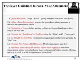 44
 2000, QualityToolBox.com, LLC, all rights reserved
The Seven Guidelines to Poka- Yoke Attainment
1.) Quality Processes - Design “Robust” quality processes to achieve zero defects.
2.) Utilize a Team Environment- leverage the teams knowledge,experience to
enhance the improvement efforts.
3.) Elimination of Errors -Utilize a robust problem solving methodology to drive
defects towards zero.
4.) Eliminate the “Root Cause” of The Errors-Use the 5 Why’s and 2 H’s approach
5.) Do It Right The First Time- Utilizing resources to perform functions correctly the
“first” time.
6.) Eliminate Non-Value Added Decisions- Don’t make excuses-just do it !
7.) Implement an Incremental Continual Improvement Approach-implement
improvement actions immediately and focus on incremental improvements; efforts do
not have to result in a 100% improvement immediately.
 