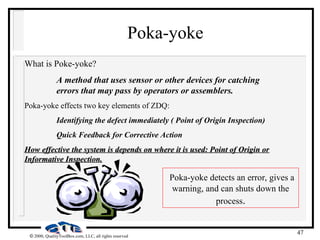 47
 2000, QualityToolBox.com, LLC, all rights reserved
Poka-yoke
What is Poke-yoke?
A method that uses sensor or other devices for catching
errors that may pass by operators or assemblers.
Poka-yoke effects two key elements of ZDQ:
Identifying the defect immediately ( Point of Origin Inspection)
Quick Feedback for Corrective Action
How effective the system is depends on where it is used: Point of Origin or
How effective the system is depends on where it is used: Point of Origin or
Informative Inspection.
Informative Inspection.
Poka-yoke detects an error, gives a
warning, and can shuts down the
process.
 