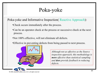 49
 2000, QualityToolBox.com, LLC, all rights reserved
Poka-yoke
Poka-yoke and Informative Inspection( Reactive Approach):
•Check occurs immediately after the process.
•Can be an operator check at the process or successive check at the next
process.
•Not 100% effective, will not eliminate all defects.
•Effective in preventing defects from being passed to next process.
Although not as effective as the Source
inspection approach, this methodology is
more effective than statistical sampling
and does provide feedback in reducing
defects.
 