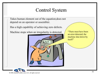 51
 2000, QualityToolBox.com, LLC, all rights reserved
Control System
Takes human element out of the equation;does not
depend on an operator or assembler.
Has a high capability of achieving zero defects.
Machine stops when an irregularity is detected. “There must have been
an error detected; the
machine shut down by
itself!”
 