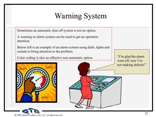 52
 2000, QualityToolBox.com, LLC, all rights reserved
Warning System
Sometimes an automatic shut off system is not an option.
A warning or alarm system can be used to get an operators
attention.
Below left is an example of an alarm system using dials, lights and
sounds to bring attention to the problem.
Color coding is also an effective non automatic option.
BEEP!
BEEP!
BEEP!
“I’m glad the alarm
went off, now I’m
not making defects!”
 