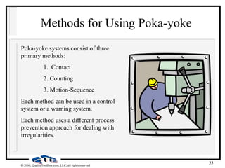 53
 2000, QualityToolBox.com, LLC, all rights reserved
Methods for Using Poka-yoke
Poka-yoke systems consist of three
primary methods:
1. Contact
2. Counting
3. Motion-Sequence
Each method can be used in a control
system or a warning system.
Each method uses a different process
prevention approach for dealing with
irregularities.
 
