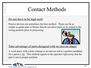 58
 2000, QualityToolBox.com, LLC, all rights reserved
Contact Methods
Do not have to be high tech!
Passive devices are sometimes the best method. These can be as
simple as guide pins or blocks that do not allow parts to be seated in the
wrong position prior to processing
Take advantage of parts designed with an uneven shape!
A work piece with a hole a bump or an uneven end is a perfect candidate
for a passive jig. This method signals to the operator right away that the
part is not in proper position.
 