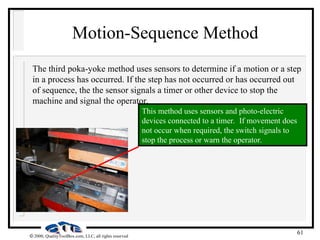 61
 2000, QualityToolBox.com, LLC, all rights reserved
Motion-Sequence Method
The third poka-yoke method uses sensors to determine if a motion or a step
in a process has occurred. If the step has not occurred or has occurred out
of sequence, the the sensor signals a timer or other device to stop the
machine and signal the operator.
This method uses sensors and photo-electric
devices connected to a timer. If movement does
not occur when required, the switch signals to
stop the process or warn the operator.
 