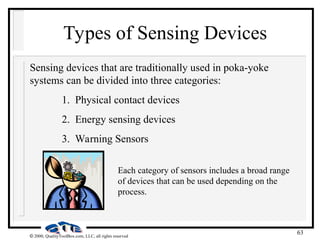 63
 2000, QualityToolBox.com, LLC, all rights reserved
Types of Sensing Devices
Sensing devices that are traditionally used in poka-yoke
systems can be divided into three categories:
1. Physical contact devices
2. Energy sensing devices
3. Warning Sensors
Each category of sensors includes a broad range
of devices that can be used depending on the
process.
 