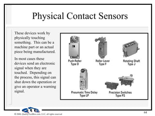 64
 2000, QualityToolBox.com, LLC, all rights reserved
Physical Contact Sensors
These devices work by
physically touching
something. This can be a
machine part or an actual
piece being manufactured.
In most cases these
devices send an electronic
signal when they are
touched. Depending on
the process, this signal can
shut down the operation or
give an operator a warning
signal.
 