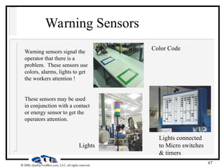 67
 2000, QualityToolBox.com, LLC, all rights reserved
Warning Sensors
Warning sensors signal the
operator that there is a
problem. These sensors use
colors, alarms, lights to get
the workers attention !
These sensors may be used
in conjunction with a contact
or energy sensor to get the
operators attention.
Color Code
Lights
Lights connected
to Micro switches
& timers
 