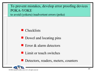 69
 2000, QualityToolBox.com, LLC, all rights reserved
To prevent mistakes, develop error proofing devices
POKA-YOKE
to avoid (yokeru) inadvertent errors (poka)
 Checklists
 Dowel and locating pins
 Error & alarm detectors
 Limit or touch switches
 Detectors, readers, meters, counters
 
