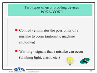 70
 2000, QualityToolBox.com, LLC, all rights reserved
Two types of error proofing devices
POKA-YOKE
 Control - eliminates the possibility of a
mistake to occur (automatic machine
shutdown)
 Warning - signals that a mistake can occur
(blinking light, alarm, etc.)
 