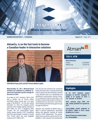 AtmanCo, is on the fast track to become
a Canadian leader in interactive solutions
CEO Michel Guay (left) and CFO Simon Bédard (right)
Montreal-May 25, 2017. Montreal-based
AtmanCo has embarked on ambitious in-
ternal and acquisition growth strategy for
the years to come.
As of May 25, 2017, AtmanCo, TSX-V: ATW,
had a market cap of $15.23 million
63,478,092 shares issued and a 52 week
range of $0.04-$0.29. For the year ending
December 31, 2016 the company posted
revenues of $3.4 million against revenues of
$0.8 million for 2015, a staggering 298%
increase. We can conservatively expect
similar revenue growth in 2017 considering
that 2016 only included 3 months of results
from VoxTel which has total budgeted
revenues of $11.0M for 2017.
Over the last year AtmanCo has seized the
bull by the horns and is currently positioning
itself to profit from the continuous research
it has devoted itself to in developing and
validating its psychometric testing. Atman-
Co is nearing its long-term goal when it will
be able to monetize the results of millions of
completed tests as the kind of “smart data,”
that marketing and advertising agencies pay
through the teeth for.
AtmanCo was founded by Michel Guay in
2003 to provide psychometric personality
testing and applicant tracking for human
resource (“HR”) departments. The psycho-
metric tests can also be used to test for com-
patibility in both personal and professional
MOMENTUM REPORTS — ATMANCO Report #1 — May, 2017
TSX-V: ATW
Share Structure:
Issued: 	 63,478,092
Market Cap: 	 15,234,724
Highlights
In Q1 2017 AtmanCo posted
revenues of $2,727k compared to
$246k in Q1 quarter of 2016, a
YoY increase of $2,481k.
2016 revenues jump 298% YoY
with similar predicted YoY growth for
2017.
Carrier-billing market predicted to
hit US$24.7 billion in 2019, nearly
doubling over 5 years.
Board of Directors include Quebec
Inc. Heavyweights.
 
