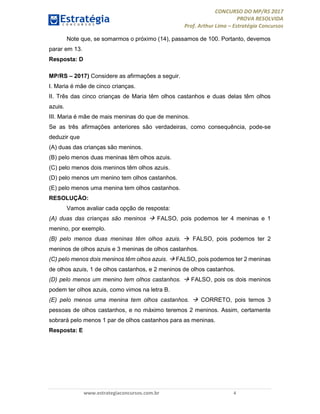 CONCURSO DO MP/RS 2017
PROVA RESOLVIDA
Prof. Arthur Lima – Estratégia Concursos
www.estrategiaconcursos.com.br 4
Note que, se somarmos o próximo (14), passamos de 100. Portanto, devemos
parar em 13.
Resposta: D
MP/RS – 2017) Considere as afirmações a seguir.
I. Maria é mãe de cinco crianças.
II. Três das cinco crianças de Maria têm olhos castanhos e duas delas têm olhos
azuis.
III. Maria é mãe de mais meninas do que de meninos.
Se as três afirmações anteriores são verdadeiras, como consequência, pode-se
deduzir que
(A) duas das crianças são meninos.
(B) pelo menos duas meninas têm olhos azuis.
(C) pelo menos dois meninos têm olhos azuis.
(D) pelo menos um menino tem olhos castanhos.
(E) pelo menos uma menina tem olhos castanhos.
RESOLUÇÃO:
Vamos avaliar cada opção de resposta:
(A) duas das crianças são meninos  FALSO, pois podemos ter 4 meninas e 1
menino, por exemplo.
(B) pelo menos duas meninas têm olhos azuis.  FALSO, pois podemos ter 2
meninos de olhos azuis e 3 meninas de olhos castanhos.
(C) pelo menos dois meninos têm olhos azuis.  FALSO, pois podemos ter 2 meninas
de olhos azuis, 1 de olhos castanhos, e 2 meninos de olhos castanhos.
(D) pelo menos um menino tem olhos castanhos.  FALSO, pois os dois meninos
podem ter olhos azuis, como vimos na letra B.
(E) pelo menos uma menina tem olhos castanhos.  CORRETO, pois temos 3
pessoas de olhos castanhos, e no máximo teremos 2 meninos. Assim, certamente
sobrará pelo menos 1 par de olhos castanhos para as meninas.
Resposta: E
 