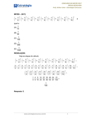 CONCURSO DO MP/RS 2017
PROVA RESOLVIDA
Prof. Arthur Lima – Estratégia Concursos
www.estrategiaconcursos.com.br 5
MP/RS – 2017)
2 2 2 2 2 2 2 2 2
1 1 1 1 1 1 1 1 1
1 1 1 1 1 1 1 1 1
2 3 4 5 6 7 8 9 10
                 
                                 
                 
é
igual a
(A)
1
10
(B)
1
99
(C)
1
100
(D)
1
999
(E)
1
1000
RESOLUÇÃO:
Veja as etapas do cálculo:
                 
                                  
                 
2 2 2 2 2 2 2 2 2
1 1 1 1 1 1 1 1 1
1 1 1 1 1 1 1 1 1
2 3 4 5 6 7 8 9 10
                 
                                  
                 
2 2 2 2 2 2 2 2 2
2 1 3 1 4 1 5 1 6 1 7 1 8 1 9 1 10 1
2 2 3 3 4 4 5 5 6 6 7 7 8 8 9 9 10 10
                 
                         
                 
2 2 2 2 2 2 2 2 2
1 2 3 4 5 6 7 8 9
2 3 4 5 6 7 8 9 10
1
100
Resposta: C
 