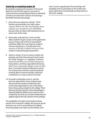General tips on maximizing student aid                                         aren’t used to appealing for ﬁnancial help, will
By perfectly matching the duration of the bond                                 probably want to participate in the student aid
Apart from the FAFSA, parents may want to                                      game rather than automatically writing checks to
contact the ﬁnancial aid departments at individual                             their kid’s college.
schools to increase their chances of receiving a
favorable ﬁnancial aid package.

7. Don’t discount expensive schools. Some
   families automatically cross high-tuition


     because they are often well endowed and can
     meet more of the need.

8. Reconsider early decision. Some schools
   allow students to get a jump on the application
   process if they will commit to attending if
   admitted. While this may help the student’s
   chances of getting in, it could reduce the

     student’s reduced bargaining position.

9. Ask for a review. To try to receive a better aid
   package, ask that it be reviewed. Avoid using
   the words “bargain” or “negotiate,” however;

     that position, and they especially hate having

     faces. Counselors advise thanking the school
     for its generosity and then expressing doubt
     at being able to meet the family’s expected
     contribution as a way to ask for more aid.

10. If outside scholarships come in, ask that
    loans be reduced ﬁrst. Some students have
    discovered that outside scholarships from
    community organizations such as the Rotary
    Club end up going straight to the college. That’s
    because the grant portion of the aid package is
    reduced dollar for dollar by the amount of the
    scholarship. Ask that any outside scholarships be
    applied against the loan portion of the package.

The availability of student aid should not keep
parents from saving for college. But because grants
and loans are such an essential part of college
ﬁnancing today, even high-income families, who


Copyright  ©  2011  by  Annexus/Horsesmouth,  LLC.    All  Rights  Reserved.
License  #:  HMANX2011A
                                                                                                                                  |3
 