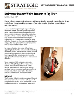 ADVISOR/CLIENT EDUCATION BRIEF




Retirement Income: Which Accounts to Tap First?
!"#$%&'()#*%+",-#.*/0


Many clients assume that when retirement rolls around, they should draw
cash from their taxable accounts first. Generally, this is a good idea—
but not always.

taxes for as long as possible. By investing money
rather than turning it over immediately to Uncle                   Mark Pruitt
Sam, your clients can earn returns that are theirs to              Founder / President
keep; tax deferral becomes like a loan that actually
pays interest to the borrower. This is why IRA                     Strategic Estate Planning Services
rollovers are such a great idea—clients can keep                   800-381-8870
deferring the taxes on their retirement distributions
and put that money to work in investments, rather                  seps4u@gmail.com
than losing a chunk to current taxes.                              www.strategicestateplanning.com

For many, in fact, the idea of tax deferral is so
appealing that, when the time comes to start taking
retirement income, they draw from taxable accounts
ﬁrst to keep tax-deferred accounts growing for as
long as possible. But while this strategy may be
appropriate for some clients, it’s by no means a rule
of thumb.

When deciding which retirement accounts a
client should tap ﬁrst, you’ll need to consider
not just the character of the account itself—
taxable, tax-deferred, or tax-free—but also the
particular investments within each account. These
investments, in turn, relate to the client’s risk
tolerance, time horizon, and income needs.

Cash bucket
The ﬁrst order of business is to create a cash bucket
that contains anywhere from two to ﬁve years of
living expenses in safe, liquid investments such as
money market funds, Treasury bills, short-term




!"#$%&'()*+*,-..*/00123456"%4147"3)(8*99!:**/;;*<&'()4*<141%=1>:
9&?1041*@A*6B/CD,-../
                                                                                                        |1
 
