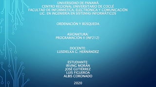 UNIVERSIDAD DE PANAMÁ
CENTRO REGIONAL UNIVERSITARIO DE COCLÉ
FACULTAD DE INFORMÁTICA, ELECTRÓNICA Y COMUNICACIÓN
LIC. EN INGENIERÍA EN SISTEMAS INFORMÁTICOS
ORDENACIÓN Y BÚSQUEDA
ASIGNATURA:
PROGRAMACIÓN II (INF212)
DOCENTE:
LUSDIELKA G. HERNÁNDEZ
ESTUDIANTE:
IRVING MORÁN
JOSÉ GUTIÉRREZ
LUIS FIGUEROA
ALBIS CORONADO
2020
 
