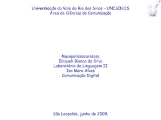 Universidade do Vale do Rio dos Sinos – UNISINOS
         Área de Ciências da Comunicação




              Mucopolissacaridose
            Ediqueli Bianca da Silva
          Laboratório de Linguagem II
                Isa Mara Alves
              Comunicação Digital




          São Leopoldo, junho de 2009.
 