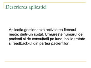 Descrierea aplicatiei Aplicatia gestioneaza activitatea fiecraui medic dintr-un spital. Urmareste numarul de pacienti si de consultatii pe luna, bolile tratate si feedback-ul din partea pacientilor. 
