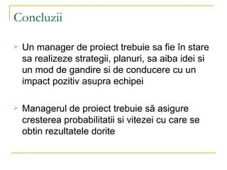 Concluzii Un manager de proiect trebuie sa fie ?n stare sa realizeze strategii, planuri, sa aiba idei si un mod de gandire si de conducere cu un impact pozitiv asupra echipei Managerul de proiect trebuie s? asigure cresterea probabilitatii si vitezei cu care se obtin rezultatele dorite 