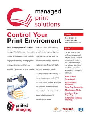 managed
                                          print
                                          solutions
Control Your                                                                    CONTACT



Print Enviroment
                                                                                T (800) 999-0159
                                                                                F (800) 444-4588
                                                                                www.unitedimaging.com


What is Managed Print Solution?           parts and service for maintaining     ABOUT

Managed Print Solutions are designed to a user’s fleet of copier and printer    Did you know our sales
                                                                                professionals are actually
provide customers with a cost effective   equipment. Repair and service is
                                                                                a highly trained customer
single point of contact. Managing their   provided in a seamless solution to    service team? We don’t
                                                                                just take your order, We
entire print environment from one         customers. A professionally staffed   can help you with delivery,
                                                                                installation, networking
interface. The program includes supplies, helpdesk, web based trouble
                                                                                and support. We truly do it
                                                                                all for you.
                                          shooting and dispatch capability is
                                                                                Page Counts
                                          also available to support the MPS
                                                                                Toner Levels
                                          helpdesk. United Imaigng MPS gives    Device Status
                                                                                Utilization
                                          you control of your entire fleet of   Total Cost Ownership

                                          network devices. You view real time   Maintenance Alerts
                                                                                Asset and Error
                                          data and TCO (total cost of           Reporting
                                                                                Automated Supplies
                                          ownership) per device.                Ordering
 