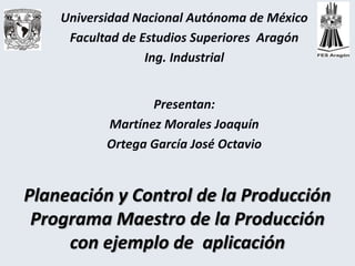 Planeación y Control de la Producción
Programa Maestro de la Producción
con ejemplo de aplicación
Universidad Nacional Autónoma de México
Facultad de Estudios Superiores Aragón
Ing. Industrial
Presentan:
Martínez Morales Joaquín
Ortega García José Octavio
 