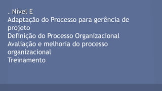 . Nível ENível E
Adaptação do Processo para gerência de
projeto
Definição do Processo Organizacional
Avaliação e melhoria do processo
organizacional
Treinamento
 
