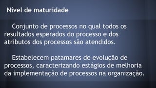 Nível de maturidade
Conjunto de processos no qual todos os
resultados esperados do processo e dos
atributos dos processos são atendidos.
Estabelecem patamares de evolução de
processos, caracterizando estágios de melhoria
da implementação de processos na organização.
 