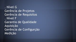 . Nível G
Gerência de Projetos
Gerência de Requisitos
. Nível F
Garantia de Qualidade
Aquisição
Gerência de Configurção
Medição
 