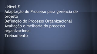. Nível E
Adaptação do Processo para gerência de
projeto
Definição do Processo Organizacional
Avaliação e melhoria do processo
organizacional
Treinamento
 
