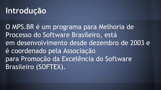 O MPS.BR é um programa para Melhoria de
Processo do Software Brasileiro, está
em desenvolvimento desde dezembro de 2003 e
é coordenado pela Associação
para Promoção da Excelência do Software
Brasileiro (SOFTEX).
Introdução
 