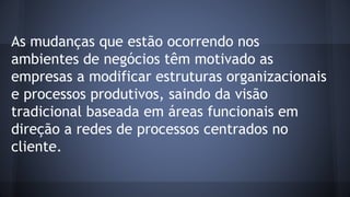 As mudanças que estão ocorrendo nos
ambientes de negócios têm motivado as
empresas a modificar estruturas organizacionais
e processos produtivos, saindo da visão
tradicional baseada em áreas funcionais em
direção a redes de processos centrados no
cliente.
 