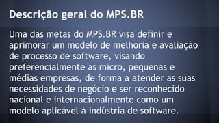 Descrição geral do MPS.BR
Uma das metas do MPS.BR visa definir e
aprimorar um modelo de melhoria e avaliação
de processo de software, visando
preferencialmente as micro, pequenas e
médias empresas, de forma a atender as suas
necessidades de negócio e ser reconhecido
nacional e internacionalmente como um
modelo aplicável à indústria de software.
 