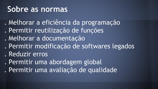 Sobre as normas
. Melhorar a eficiência da programação
. Permitir reutilização de funções
. Melhorar a documentação
. Permitir modificação de softwares legados
. Reduzir erros
. Permitir uma abordagem global
. Permitir uma avaliação de qualidade
 