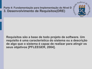 Requisitos são a base de todo projeto de software. Um
requisito é uma característica do sistema ou a descrição
de algo que o sistema é capaz de realizar para atingir os
seus objetivos [PFLEEGER, 2004].
Parte 4: Fundamentação para Implementação do Nível D
3. Desenvolvimento de Requisitos(DRE)
 