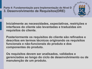 Inicialmente as necessidades, expectativas, restrições e
interfaces do cliente são levantadas e traduzidas em
requisitos do cliente.
Posteriormente os requisitos do cliente são refinados e
descritos em termos técnicos originando os requisitos
funcionais e não-funcionais do produto e dos
componentes do produto.
Os requisitos devem ser analisados, validados e
gerenciados ao longo do ciclo de desenvolvimento ou de
manutenção de um produto.
Parte 4: Fundamentação para Implementação do Nível D
3. Desenvolvimento de Requisitos(DRE)
 