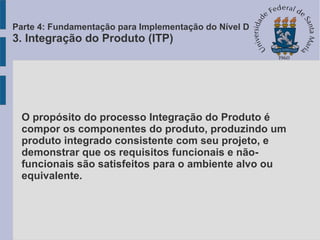 O propósito do processo Integração do Produto é
compor os componentes do produto, produzindo um
produto integrado consistente com seu projeto, e
demonstrar que os requisitos funcionais e não-
funcionais são satisfeitos para o ambiente alvo ou
equivalente.
Parte 4: Fundamentação para Implementação do Nível D
3. Integração do Produto (ITP)
 
