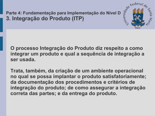 O processo Integração do Produto diz respeito a como
integrar um produto e qual a sequência de integração a
ser usada.
Trata, também, da criação de um ambiente operacional
no qual se possa implantar o produto satisfatoriamente;
da documentação dos procedimentos e critérios de
integração do produto; de como assegurar a integração
correta das partes; e da entrega do produto.
Parte 4: Fundamentação para Implementação do Nível D
3. Integração do Produto (ITP)
 