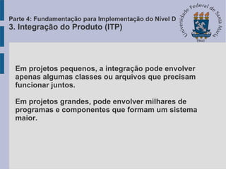 Em projetos pequenos, a integração pode envolver
apenas algumas classes ou arquivos que precisam
funcionar juntos.
Em projetos grandes, pode envolver milhares de
programas e componentes que formam um sistema
maior.
Parte 4: Fundamentação para Implementação do Nível D
3. Integração do Produto (ITP)
 