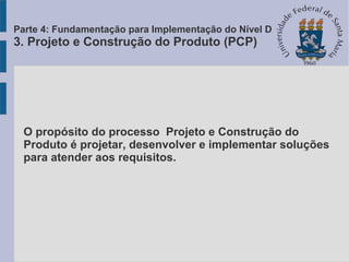 O propósito do processo Projeto e Construção do
Produto é projetar, desenvolver e implementar soluções
para atender aos requisitos.
Parte 4: Fundamentação para Implementação do Nível D
3. Projeto e Construção do Produto (PCP)
 