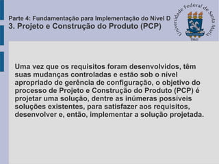 Uma vez que os requisitos foram desenvolvidos, têm
suas mudanças controladas e estão sob o nível
apropriado de gerência de configuração, o objetivo do
processo de Projeto e Construção do Produto (PCP) é
projetar uma solução, dentre as inúmeras possíveis
soluções existentes, para satisfazer aos requisitos,
desenvolver e, então, implementar a solução projetada.
Parte 4: Fundamentação para Implementação do Nível D
3. Projeto e Construção do Produto (PCP)
 