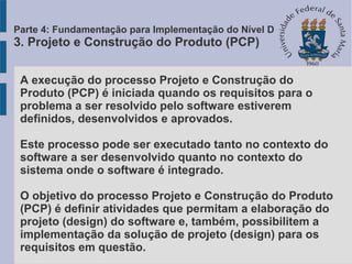 A execução do processo Projeto e Construção do
Produto (PCP) é iniciada quando os requisitos para o
problema a ser resolvido pelo software estiverem
definidos, desenvolvidos e aprovados.
Este processo pode ser executado tanto no contexto do
software a ser desenvolvido quanto no contexto do
sistema onde o software é integrado.
O objetivo do processo Projeto e Construção do Produto
(PCP) é definir atividades que permitam a elaboração do
projeto (design) do software e, também, possibilitem a
implementação da solução de projeto (design) para os
requisitos em questão.
Parte 4: Fundamentação para Implementação do Nível D
3. Projeto e Construção do Produto (PCP)
 