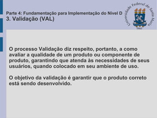 O processo Validação diz respeito, portanto, a como
avaliar a qualidade de um produto ou componente de
produto, garantindo que atenda às necessidades de seus
usuários, quando colocado em seu ambiente de uso.
O objetivo da validação é garantir que o produto correto
está sendo desenvolvido.
Parte 4: Fundamentação para Implementação do Nível D
3. Validação (VAL)
 